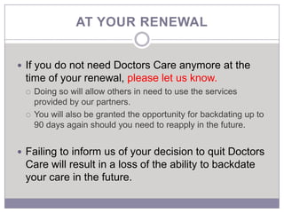 AT YOUR RENEWAL


 If you do not need Doctors Care anymore at the
 time of your renewal, please let us know.
    Doing so will allow others in need to use the services
     provided by our partners.
    You will also be granted the opportunity for backdating up to
     90 days again should you need to reapply in the future.


 Failing to inform us of your decision to quit Doctors
 Care will result in a loss of the ability to backdate
 your care in the future.
 