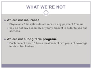 WHAT WE’RE NOT

   We are not insurance
       Physicians & hospitals do not receive any payment from us
       You do not pay a monthly or yearly amount in order to use our
        services.


   We are not a long term program.
       Each patient over 18 has a maximum of two years of coverage
        in his or her lifetime.
 