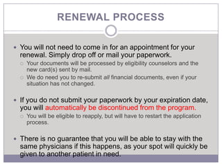 RENEWAL PROCESS

 You will not need to come in for an appointment for your
  renewal. Simply drop off or mail your paperwork.
     Your documents will be processed by eligibility counselors and the
      new card(s) sent by mail.
     We do need you to re-submit all financial documents, even if your
      situation has not changed.

 If you do not submit your paperwork by your expiration date,
  you will automatically be discontinued from the program.
     You will be eligible to reapply, but will have to restart the application
      process.

 There is no guarantee that you will be able to stay with the
  same physicians if this happens, as your spot will quickly be
  given to another patient in need.
 