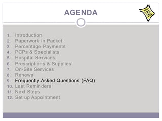 AGENDA

1.    Introduction
2.    Paperwork in Packet
3.    Percentage Payments
4.    PCPs & Specialists
5.    Hospital Services
6.    Prescriptions & Supplies
7.    On-Site Services
8.    Renewal
9.    Frequently Asked Questions (FAQ)
10.   Last Reminders
11.   Next Steps
12.   Set up Appointment
 
