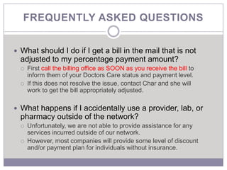 FREQUENTLY ASKED QUESTIONS


 What should I do if I get a bill in the mail that is not
  adjusted to my percentage payment amount?
     First call the billing office as SOON as you receive the bill to
      inform them of your Doctors Care status and payment level.
     If this does not resolve the issue, contact Char and she will
      work to get the bill appropriately adjusted.

 What happens if I accidentally use a provider, lab, or
  pharmacy outside of the network?
     Unfortunately, we are not able to provide assistance for any
      services incurred outside of our network.
     However, most companies will provide some level of discount
      and/or payment plan for individuals without insurance.
 