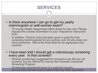 SERVICES


 Is there anywhere I can go to get my yearly
 mammogram or well-woman exam?
    Tri-county Health Department offers these for low cost. Please
     request the contact information in your “request for resources”
     form.
    In addition, Doctors Care has been given a grant for free
     screening mammograms for any woman over 40 who does not
     have insurance. Ask at the front desk for an application and
     voucher.

 I have been told I should get a colonoscopy screening
 every year. Is that covered?
    Routine screenings (suggested for everyone over 50) are not
     covered, but are offered for free by the Colorado Colorectal
     Screening Program.
    Screenings required because of a medical concern
     are covered and will need a referral like any other specialist.
 