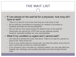THE WAIT LIST


 If I am placed on the wait list for a physician, how long will I
  have to wait?
     There is no way for us to know how long you may have to wait.
     All our staff are committed to increasing our network of providers to
      hopefully eliminate the wait list altogether.
     We can tell you how many people are ahead of you on the wait list.
     Historically, the wait list for a PCP has moved relatively quickly.
      However, specialist waitlists are very unpredictable.
 What if my condition is urgent and I cannot wait?
     Our wait list is strictly first come, first serve. There is no way for a person to
      jump to the “head of the line.”
     If you or your doctor feel you cannot wait, you have the option at any time to
      see a community provider as a self-pay patient.
     If you choose to see a provider as a self-pay patient, you may still utilize the
      hospital, lab, radiology, and possibly pharmacy services through Doctors
      Care.
 