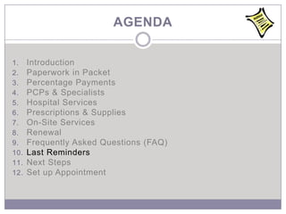 AGENDA

1.    Introduction
2.    Paperwork in Packet
3.    Percentage Payments
4.    PCPs & Specialists
5.    Hospital Services
6.    Prescriptions & Supplies
7.    On-Site Services
8.    Renewal
9.    Frequently Asked Questions (FAQ)
10.   Last Reminders
11.   Next Steps
12.   Set up Appointment
 