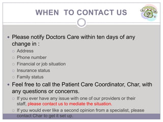 WHEN TO CONTACT US


 Please notify Doctors Care within ten days of any
  change in :
     Address
     Phone number
     Financial or job situation
     Insurance status
     Family status
 Feel free to call the Patient Care Coordinator, Char, with
  any questions or concerns.
     If you ever have any issue with one of our providers or their
      staff, please contact us to mediate the situation.
     If you would ever like a second opinion from a specialist, please
      contact Char to get it set up.
 