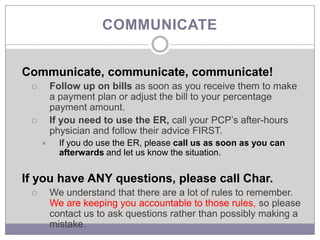 COMMUNICATE


Communicate, communicate, communicate!
        Follow up on bills as soon as you receive them to make
         a payment plan or adjust the bill to your percentage
         payment amount.
        If you need to use the ER, call your PCP’s after-hours
         physician and follow their advice FIRST.
          If you do use the ER, please call us as soon as you can
           afterwards and let us know the situation.


If you have ANY questions, please call Char.
        We understand that there are a lot of rules to remember.
         We are keeping you accountable to those rules, so please
         contact us to ask questions rather than possibly making a
         mistake.
 