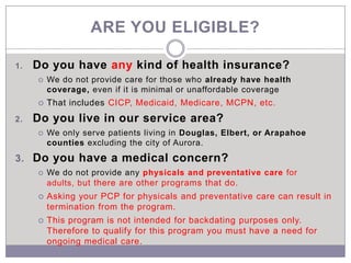 ARE YOU ELIGIBLE?

1.   Do you have any kind of health insurance?
        We do not provide care for those who already have health
         coverage, even if it is minimal or unaffordable coverage
        That includes CICP, Medicaid, Medicare, MCPN, etc.
2.   Do you live in our service area?
        We only serve patients living in Douglas, Elbert, or Arapahoe
         counties excluding the city of Aurora.
3. Do you have a medical concern?
        We do not provide any physicals and preventative care for
         adults, b ut there are other programs that do.
        Asking your PCP for physicals and preventative care can result in
         termination from the program.
        This program is not intended for backdating purposes only.
         Therefore to qualify for this program you must have a need for
         ongoing medical care.
 