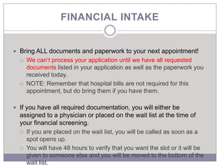 FINANCIAL INTAKE


 Bring ALL documents and paperwork to your next appointment!
     We can’t process your application until we have all requested
      documents listed in your application as well as the paperwork you
      received today.
     NOTE: Remember that hospital bills are not required for this
      appointment, but do bring them if you have them.

 If you have all required documentation, you will either be
  assigned to a physician or placed on the wait list at the time of
  your financial screening.
   If you are placed on the wait list, you will be called as soon as a
    spot opens up.
   You will have 48 hours to verify that you want the slot or it will be
    given to someone else and you will be moved to the bottom of the
    wait list.
 