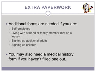 EXTRA PAPERWORK


 Additional forms are needed if you are:
    Self-employed
    Living with a friend or family member (not on a
     lease)
    Signing up additional adults
    Signing up children


 You may also need a medical history
 form if you haven’t filled one out.
 