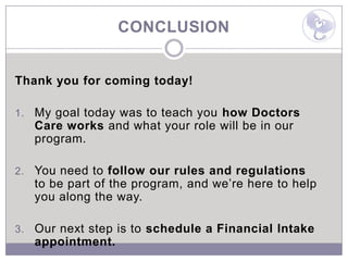 CONCLUSION


Thank you for coming today!

1.   My goal today was to teach you how Doctors
     Care works and what your role will be in our
     program.

2.   You need to follow our rules and regulations
     to be part of the program, and we’re here to help
     you along the way.

3.   Our next step is to schedule a Financial Intake
     appointment.
 