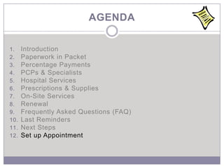 AGENDA

1.    Introduction
2.    Paperwork in Packet
3.    Percentage Payments
4.    PCPs & Specialists
5.    Hospital Services
6.    Prescriptions & Supplies
7.    On-Site Services
8.    Renewal
9.    Frequently Asked Questions (FAQ)
10.   Last Reminders
11.   Next Steps
12.   Set up Appointment
 