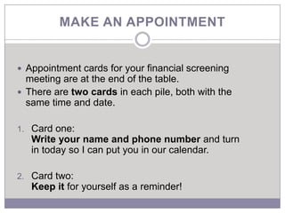 MAKE AN APPOINTMENT


 Appointment cards for your financial screening
  meeting are at the end of the table.
 There are two cards in each pile, both with the
  same time and date.

1. Card one:
   Write your name and phone number and turn
   in today so I can put you in our calendar.

2. Card two:
   Keep it for yourself as a reminder!
 