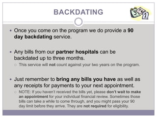BACKDATING

 Once you come on the program we do provide a 90
 day backdating service.

 Any bills from our partner hospitals can be
 backdated up to three months.
    This service will not count against your two years on the program.


 Just remember to bring any bills you have as well as
 any receipts for payments to your next appointment.
    NOTE: If you haven’t received the bills yet, please don’t wait to make
     an appointment for your individual financial review. Sometimes those
     bills can take a while to come through, and you might pass your 90
     day limit before they arrive. They are not required for eligibility.
 