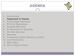 AGENDA

1.    Introduction
2.    Paperwork in Packet
3.    Percentage Payments
4.    PCPs & Specialists
5.    Hospital Services
6.    Prescriptions & Supplies
7.    On-Site Services
8.    Renewal
9.    Frequently Asked Questions (FAQ)
10.   Last Reminders
11.   Next Steps
12.   Set up Appointment
 