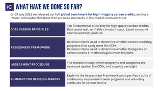 CORE CARBON PRINCIPLES
Ten fundamental principles for high-quality carbon credits
that create real, verifiable climate impact, based on sound
science and best practice
ASSESSMENT FRAMEWORK
Detailed criteria used to determine whether carbon-crediting
programs that apply meet the CCPs
Detailed criteria used to determine whether Categories of
carbon credits (~methodologies) meet the CCPs
SUMMARY FOR DECISION-MAKERS
Explains the Assessment Framework and specifies a suite of
continuous improvement work programs and voluntary
attributes for carbon credits
ASSESSMENT PROCEDURE
The process through which programs and categories are
assessed against the CCPs, and ongoing oversight
What have we done so far?
On 27 July 2023 we released our full global benchmark for high-integrity carbon credits, setting a
robust, achievable threshold that will raise standards in the market and build trust.
 