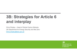 Vision and Objectives
3B: Strategies for Article 6
and interplay
Chris Shipley – Head of Global Carbon Markets
UK Department for Energy Security and Net Zero
Chris.shipley@beis.gov.uk
 
