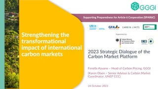 Strengthening the
transformational
impact of international
carbon markets 2023 Strategic Dialogue of the
Carbon Market Platform
Fenella Aouane – Head of Carbon Pricing, GGGI
(Karen Olsen – Senior Advisor & Carbon Market
Coordinator, UNEP CCC)
24 October 2023
Supporting Preparedness for Article 6 Cooperation (SPAR6C)
Supported by:
 