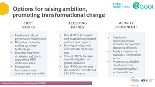 Options for raising ambition,
promoting transformational change
Supporting Preparedness for Article 6 Cooperation (SPAR6C)
• Implement robust
governance frameworks
• Prioritize trading in
scaling up newer
technologies
• Develop long-term
strategies and plans
supporting NDC
ambition cycles
• Strengthen
transparency and
accountability via MRV
• Buy ITMO’s to support
non-state climate neutral
and net zero targets
• Sharing of mitigation
outcomes to fill action
gap
• Cancel ITMOs to raise
overall mitigation of
global emissions
• Use ITMOs to increase
the ambition of NDC and
LT-LEDS targets
• Implement
transformational
activities for systemic
change at all levels
• Apply conservative
baselines/ contraction
factor
• Promote sustainable
development to
leverage mitigation
action ambition
HOST
PARTIES
ACQUIRING
PARTIES
ACTIVITY
PROPONENTS
 
