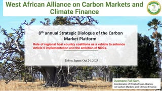 West African Alliance on Carbon Markets and
Climate Finance
Ousmane Fall Sarr,
Coordonator of West African Alliance
on Carbon Markets and Climate Finance
8th annual Strategic Dialogue of the Carbon
Market Platform
Tokyo, Japan: Oct 24, 2023
Role of regional host country coalitions as a vehicle to enhance
Article 6 implementation and the ambition of NDCs.
 