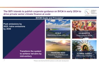 4
4
The SBTi intends to publish corporate guidance on BVCM in early 2024 to
drive private sector climate finance at scale
FINANCING NEED
Focusing on underfinanced
mitigation
SCALE
Maximizing climate mitigation
Shutterstock
CO-BENEFITS
Supporting the SDGs
CARE India
CLIMATE JUSTICE
Addressing inequality
Pu Huang/Reuters
Peak emissions by
2025; halve emissions
by 2030
Transform the system
to achieve net-zero by
mid-century
BVCM Goals and Principles*
*Please note that the BVCM Guidance is still under development
 