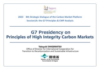 G7 Presidency on
Principles of High Integrity Carbon Markets
Government of Japan
Takayuki SHIGEMATSU
Office of Director for International Cooperation for
Transition to Decarbonization and Sustainable Infrastructure
2023 8th Strategic Dialogue of the Carbon Market Platform
Session1A: the G7 Principles & CMP Analysis
 