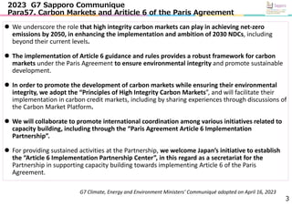 3
 We underscore the role that high integrity carbon markets can play in achieving net‐zero
emissions by 2050, in enhancing the implementation and ambition of 2030 NDCs, including
beyond their current levels.
 The implementation of Article 6 guidance and rules provides a robust framework for carbon
markets under the Paris Agreement to ensure environmental integrity and promote sustainable
development.
 In order to promote the development of carbon markets while ensuring their environmental
integrity, we adopt the “Principles of High Integrity Carbon Markets”, and will facilitate their
implementation in carbon credit markets, including by sharing experiences through discussions of
the Carbon Market Platform.
 We will collaborate to promote international coordination among various initiatives related to
capacity building, including through the “Paris Agreement Article 6 Implementation
Partnership”.
 For providing sustained activities at the Partnership, we welcome Japan’s initiative to establish
the “Article 6 Implementation Partnership Center”, in this regard as a secretariat for the
Partnership in supporting capacity building towards implementing Article 6 of the Paris
Agreement.
2023 G7 Sapporo Communique
Para57. Carbon Markets and Ariticle 6 of the Paris Agreement
G7 Climate, Energy and Environment Ministers’ Communiqué adopted on April 16, 2023
 