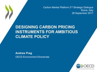 DESIGNING CARBON PRICING
INSTRUMENTS FOR AMBITIOUS
CLIMATE POLICY
Andrew Prag
OECD Environment Directorate
Carbon Market Platform 2nd Strategic Dialogue
Rome, Italy
28 September 2017
 