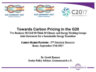 Towards Carbon Pricing in the G20
The Business 20/Civil 20/Think 20 Climate and Energy Working Groups
Joint Statement for a Sustainable Energy Transition
CARBON MARKET PLATFORM - 2ND STRATEGIC DIALOGUE
Rome, September 27th 2017
Dr. Gerrit Hansen
Senior Policy Advisor, Germanwatch e.V.
 