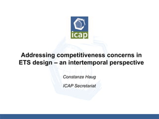Addressing competitiveness concerns in
ETS design – an intertemporal perspective
Constanze Haug
ICAP Secretariat
 