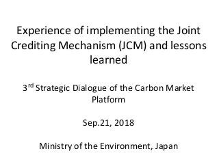 Experience of implementing the Joint
Crediting Mechanism (JCM) and lessons
learned
3rd Strategic Dialogue of the Carbon Market
Platform
Sep.21, 2018
Ministry of the Environment, Japan
 