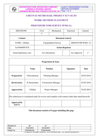 CHENNAI METRO RAIL PROJECT ECV-02 /03<br />WORK METHOD STATEMENT<br />PROCEDURE FOR SURVEY-WMS-1A<br />DISCIPLINECivilMechanicalElectricalGeneral<br />ContactDocument controlNAME:  S.BalajiTopographical SurveyQMS/D/CMP/WMS- 1ATel:09600091870Action RequiredEmail:sbj@lntecc.comFor informationFor Approval<br />Preparation & IssueNamePositionSignatureDatePrepared byS.KavinkumarPlanning Manager02-03-2010Reviewed byK.NarasimhanConstruction Manager02-03-2010Approved byS.BalajiProject Manager03-03-2010This submission is considered ready for review and complies with contract other than stated herewith.Approved by(GCC)<br />This document consists of 5 pages including this page<br />CONTENTS<br />Sl No.ContentPage no.01Preamble302Manpower, Machineries & Equipment303Work Methodology404Environment, Health & Safety505Formats / Reports5<br />SURVEY METHODOLOGY<br />FOR CHENNAI METRO PROJECT-VIADUCT SURVEY CHENNAI<br />INTRODUCTION:<br /> The following mentioned methodology shall be adopted by M/s National Survey and Engineers for carrying out topographical survey for the projects ECV02 & ECV03 of CMRL phase I for the sector Ashok Nagar to St. Thomas mount and from Saidapet to OTA.<br />1. PREAMBLE.<br />The object of this Method Statement is to lay down a procedure for survey works of the Project such as setting out the horizontal and vertical control points, setting out the project highway alignment and taking Original Ground Levels of the project highway etc,. <br />   <br /> 2. MANPOWER, MACHINERY & EQUIPMENT: <br /> 2.1       MANPOWER:<br />Sl.NoDescriptionRequirementRemarks1Survey Engineer12Surveyors23Helper4<br />2.2     MACHINERY & EQUIPMENT: <br />Sl.NoDescriptionRequirementRemarks1Total Station with Sighting Prism22Auto level23Leveling Staff44Measuring Tape45Other ToolsAs per the site Requirement<br />Apparatus:  The following survey instruments shall be deployed for the survey job:<br />Leica GX1230 Differential GPS with L1 and L2 frequency   - 1 Base and 1 Rover.<br />  Electronic Total Station instruments   - 2 to 3 No.<br />Digital Level DN10.<br />3. WORK METHODOLOGY:<br />Pillars Fixing<br />DGPS Network survey for the proposed area.<br />Leveling to connect all network stations<br />Detailed topo Survey.<br /> 3.1 PILLAR FIXING: <br />RCC Pillars of both GPS and secondary pillars as prescribed size shall be fixed at the locations along the stretch as decided by the site Engineer-in-charge.<br /> 3.2 DGPS network Survey:<br />After making reconnaissance survey of the area, DGPS network station is selected to fix          Primary Control Points for the interval of every 5km.<br />Data Collection:<br />Keeping the DGPS Receiver at 0 km chainage and another DGPS Receiver at 5th km control station point, the data shall be collected using satellites for maximum duration of 1 hour simultaneously.   In the similar manner, the data is collected for all other Primary control points.<br />Processing:  <br />The collected DGPS data is downloaded from the Receivers to the Computer and the data is processed using the Leica Geo Office software until the ambiguity is resolved. <br />Processing Parameters: <br />Ellipsoid:                 WGS-84 <br />Semi Major Axis (a):          6378137.00<br />Flattening (1/f):                298.257223563<br />Projection:              UTM <br />Zone width:   6  wide<br />False Easting:        500000 at CM <br />           Scale Factor at CM:  0.9996<br />          False Northing:      0.000 at Equator<br />After processing the data, we get Slope/Grid distance and Azimuth between the stations as well as co-ordinates in WGS-84 system. <br />Chainage marking:<br /> Chainage shall be marked from starting point to end point at every 20 m interval to facilitate to take cross section details<br />Horizontal Traverse Survey:<br />  Horizontal traverse stations at 200-250 m interval shall be established all along the route of survey. Using the Electronic Total Station instrument horizontal traverse shall be carried from one DGPS station to another station taking angles and distance in both faces left and face right values.  In addition to this, we establish Traverse stations at various intervals to facilitate detailed topographical survey. The horizontal traverse accuracy shall be 1 in 20000.<br />3.3 Leveling:<br />     The entire Primary, secondary and all Traverse stations are connected by using Digital level from the known or identified BM to get the elevation or height. The leveling accuracy shall be 12√k.<br />3.4 Detailed Topographical Survey:<br /> From the established primary, secondary and Traverse stations as per specifications all the existing features, shall be captured by using Electronic Total Station.<br />Drawing:<br /> The field data collected with DGPS and Electronic Total Station instruments would be downloaded into computer and as per code drawing will be prepared using Auto CAD. Drawing print out copy shall be taken to field to cross check with ground features.  If there is any omission that shall be rectified.  Final drawing shall be submitted with all field data in soft copy and report in hard copy.<br />4. Environment Health & Safety:<br /> All the staff and work men shall be provided with necessary personal protective equipment.(Safety jackets, safety helmets and safety shoes) always at site.<br />All the works shall be carried out in order to maintain clean environment and no damage will occur to any property or public amenities.<br />5. Reports<br />The field data collected with DGPS and electronic Total station instruments shall be downloaded into computer and as per code drawing shall be prepared in AutoCAD. Drawing printout copy shall be taken to field and physically cross checked. If there is any omissions or commission shall be rectified. Final drawing shall be submitted with all field data in soft copy and reports in hard copy.<br />