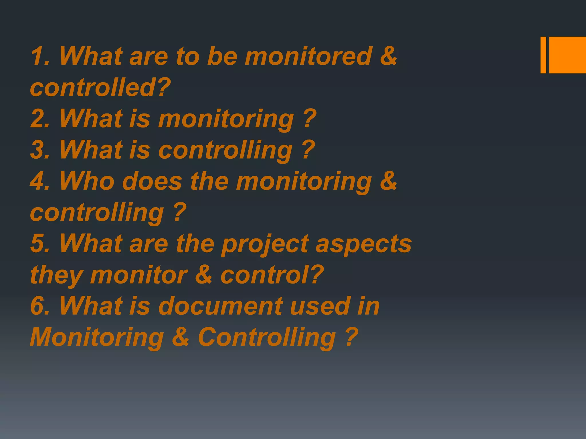 1. What are to be monitored &
controlled?
2. What is monitoring ?
3. What is controlling ?
4. Who does the monitoring &
controlling ?
5. What are the project aspects
they monitor & control?
6. What is document used in
Monitoring & Controlling ?
 