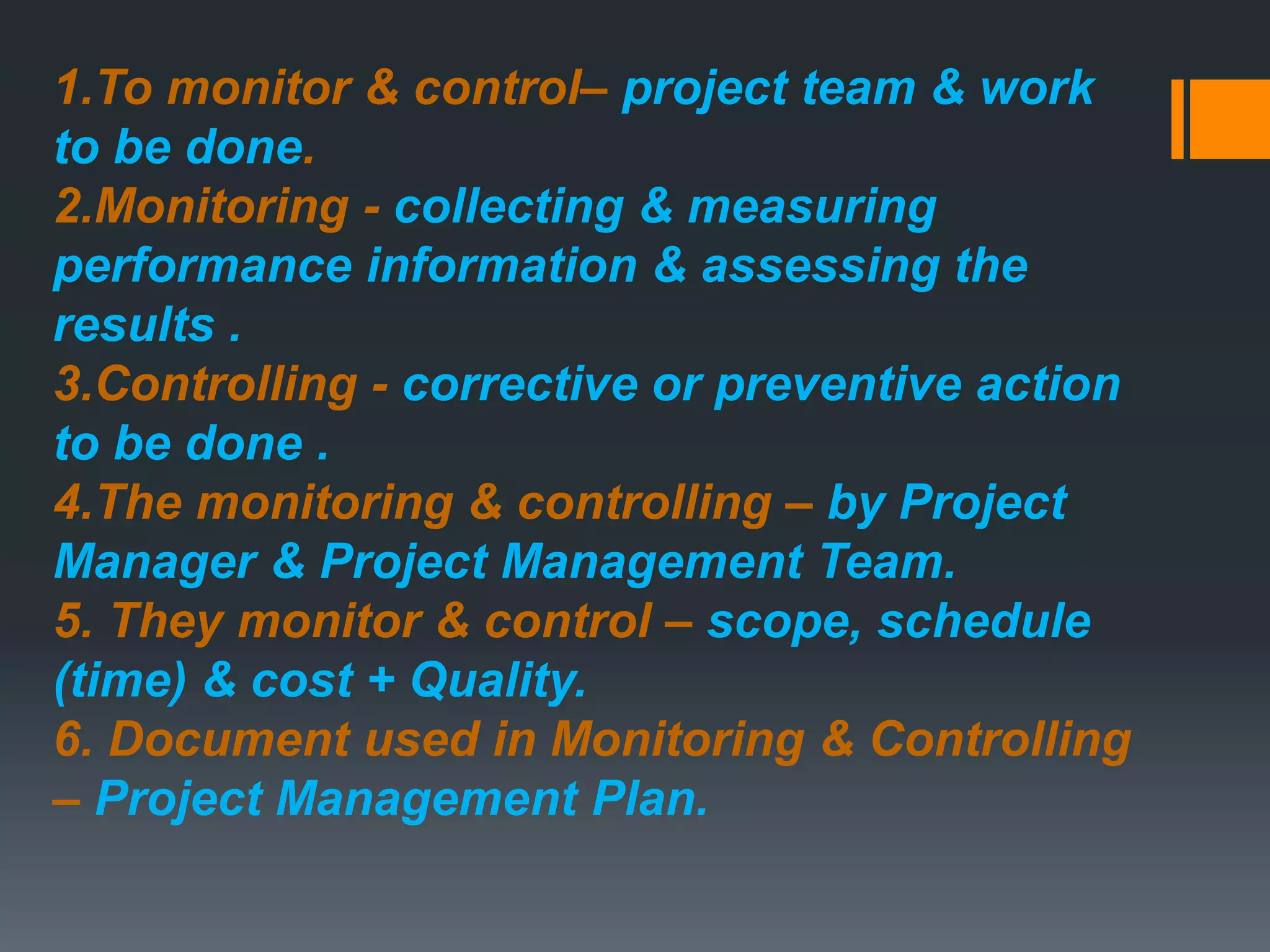 1.To monitor & control– project team & work
to be done.
2.Monitoring - collecting & measuring
performance information & assessing the
results .
3.Controlling - corrective or preventive action
to be done .
4.The monitoring & controlling – by Project
Manager & Project Management Team.
5. They monitor & control – scope, schedule
(time) & cost + Quality.
6. Document used in Monitoring & Controlling
– Project Management Plan.
 