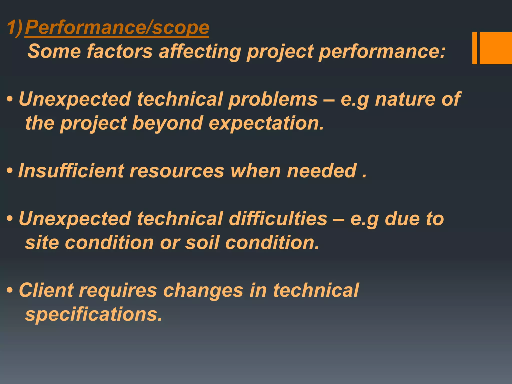 1)Performance/scope
Some factors affecting project performance:
• Unexpected technical problems – e.g nature of
the project beyond expectation.
• Insufficient resources when needed .
• Unexpected technical difficulties – e.g due to
site condition or soil condition.
• Client requires changes in technical
specifications.
 