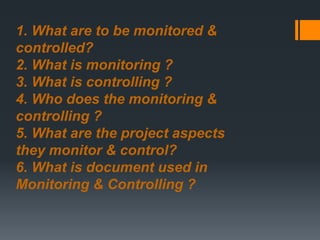 1. What are to be monitored &
controlled?
2. What is monitoring ?
3. What is controlling ?
4. Who does the monitoring &
controlling ?
5. What are the project aspects
they monitor & control?
6. What is document used in
Monitoring & Controlling ?
 