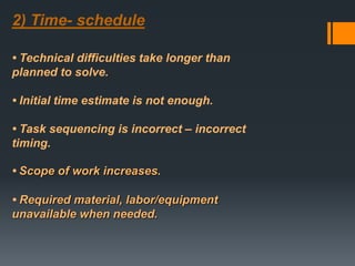 2) Time- schedule
• Technical difficulties take longer than
planned to solve.
• Initial time estimate is not enough.
• Task sequencing is incorrect – incorrect
timing.
• Scope of work increases.
• Required material, labor/equipment
unavailable when needed.
 