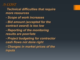 3) COST
- Technical difficulties that require
more resources
- Scope of work increases
- Bid amount (accepted for the
contract award) is too low
- Reporting of the monitoring
results are poor/late
- Project budgeting for contractor
cash flows not done right
- Changes in market prices of the
inputs
 