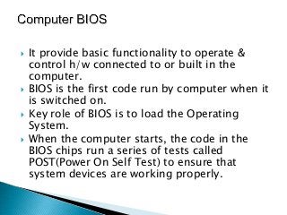    It provide basic functionality to operate &
    control h/w connected to or built in the
    computer.
   BIOS is the first code run by computer when it
    is switched on.
   Key role of BIOS is to load the Operating
    System.
   When the computer starts, the code in the
    BIOS chips run a series of tests called
    POST(Power On Self Test) to ensure that
    system devices are working properly.
 