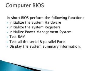 In short BIOS perform the following functions
 Initialize the system Hardware
 Initialize the system Registers
 Initialize Power Management System
 Test RAM
 Test all the serial & parallel Ports
 Display the system summary information.
 
