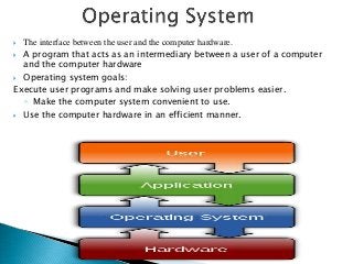  The interface between the user and the computer hardware.
 A program that acts as an intermediary between a user of a computer
  and the computer hardware
 Operating system goals:

Execute user programs and make solving user problems easier.
  ◦ Make the computer system convenient to use.
 Use the computer hardware in an efficient manner.
 