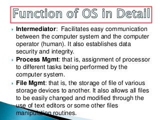    Intermediator: Facilitates easy communication
    between the computer system and the computer
    operator (human). It also establishes data
    security and integrity.
   Process Mgmt: that is, assignment of processor
    to different tasks being performed by the
    computer system.
   File Mgmt: that is, the storage of file of various
    storage devices to another. It also allows all files
    to be easily changed and modified through the
    use of text editors or some other files
    manipulation routines.
 