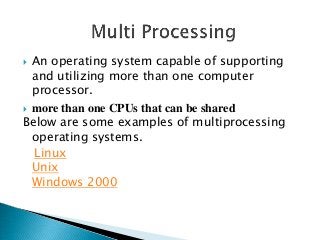  An operating system capable of supporting
  and utilizing more than one computer
  processor.
 more than one CPUs that can be shared
Below are some examples of multiprocessing
  operating systems.
  Linux
  Unix
  Windows 2000
 