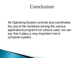 As Operating System controls and coordinates
the use of the hardware among the various
applications programs for various uses, we can
say that it plays a very important role in
computer system.
 