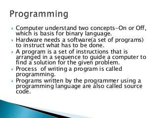    Computer understand two concepts-On or Off,
    which is basis for binary language.
   Hardware needs a software(a set of programs)
    to instruct what has to be done.
   A program is a set of instructions that is
    arranged in a sequence to guide a computer to
    find a solution for the given problem.
   Process of writing a program is called
    programming.
   Programs written by the programmer using a
    programming language are also called source
    code.
 