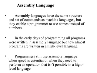 Assembly Language

•       Assembly languages have the same structure
    and set of commands as machine languages, but
    they enable a programmer to use names instead of
    numbers.

•       In the early days of programming all programs
    were written in assembly language but now almost
    programs are written in a high-level language.

•       Programmers still use assembly language
    when speed is essential or when they need to
    perform an operation that isn't possible in a high-
    level language.
 