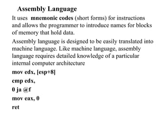 Assembly Language
It uses mnemonic codes (short forms) for instructions
and allows the programmer to introduce names for blocks
of memory that hold data.
Assembly language is designed to be easily translated into
machine language. Like machine language, assembly
language requires detailed knowledge of a particular
internal computer architecture
mov edx, [esp+8]
cmp edx,
0 ja @f
mov eax, 0
ret
 