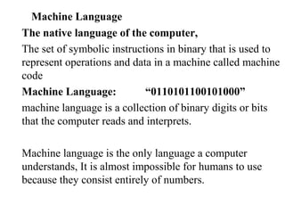 Machine Language
The native language of the computer,
The set of symbolic instructions in binary that is used to
represent operations and data in a machine called machine
code
Machine Language:           “0110101100101000”
machine language is a collection of binary digits or bits
that the computer reads and interprets.

Machine language is the only language a computer
understands, It is almost impossible for humans to use
because they consist entirely of numbers.
 