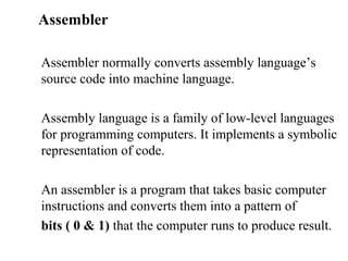 Assembler

Assembler normally converts assembly language’s
source code into machine language.

Assembly language is a family of low-level languages
for programming computers. It implements a symbolic
representation of code.

An assembler is a program that takes basic computer
instructions and converts them into a pattern of
bits ( 0 & 1) that the computer runs to produce result.
 