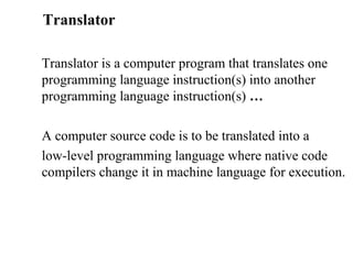 Translator

Translator is a computer program that translates one
programming language instruction(s) into another
programming language instruction(s) …

A computer source code is to be translated into a
low-level programming language where native code
compilers change it in machine language for execution.
 