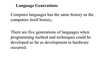Language Generations

Computer languages has the same history as the
computers itself history,

There are five generations of languages when
programming method and techniques could be
developed as far as development in hardware
occurred.
 